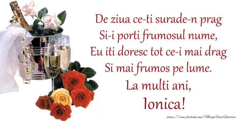 Poezie de ziua numelui: De ziua ce-ti surade-n prag / Si-i porti frumosul nume, / Eu iti doresc tot ce-i mai drag / Si mai frumos pe lume. La multi ani, Ionica! - Felicitari onomastice cu sampanie